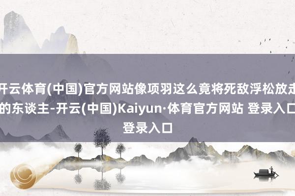 开云体育(中国)官方网站像项羽这么竟将死敌浮松放走的东谈主-开云(中国)Kaiyun·体育官方网站 登录入口