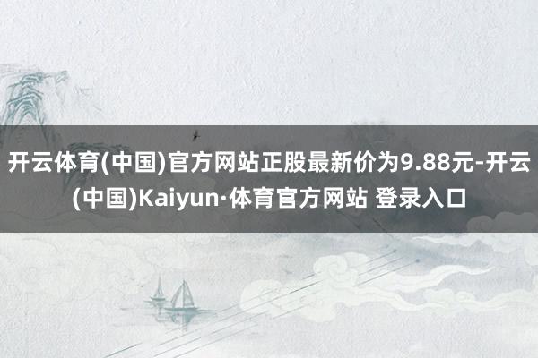 开云体育(中国)官方网站正股最新价为9.88元-开云(中国)Kaiyun·体育官方网站 登录入口