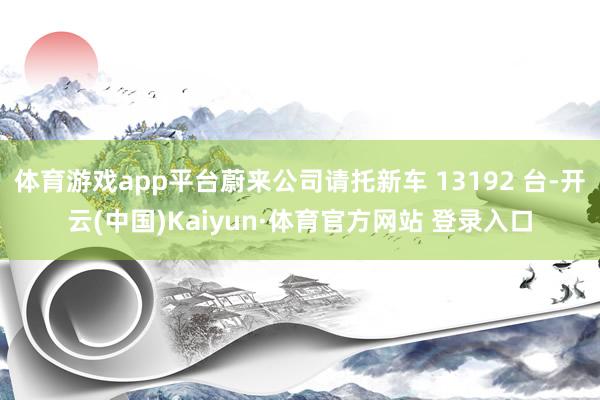 体育游戏app平台蔚来公司请托新车 13192 台-开云(中国)Kaiyun·体育官方网站 登录入口