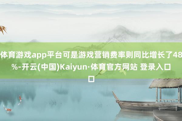 体育游戏app平台可是游戏营销费率则同比增长了48%-开云(中国)Kaiyun·体育官方网站 登录入口