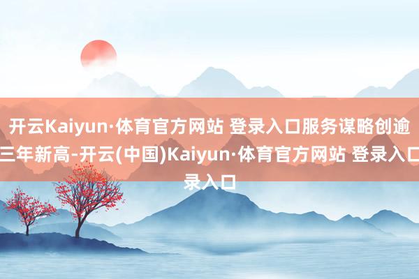 开云Kaiyun·体育官方网站 登录入口服务谋略创逾三年新高-开云(中国)Kaiyun·体育官方网站 登录入口
