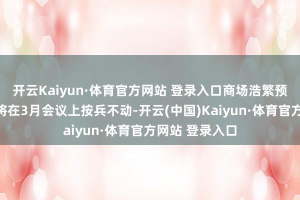 开云Kaiyun·体育官方网站 登录入口商场浩繁预期好意思联储将在3月会议上按兵不动-开云(中国)Kaiyun·体育官方网站 登录入口