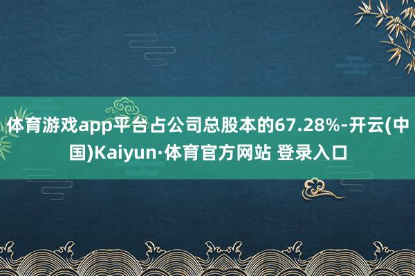体育游戏app平台占公司总股本的67.28%-开云(中国)Kaiyun·体育官方网站 登录入口