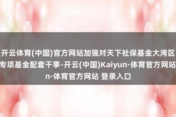 开云体育(中国)官方网站加强对天下社保基金大湾区科技立异专项基金配套干事-开云(中国)Kaiyun·体育官方网站 登录入口