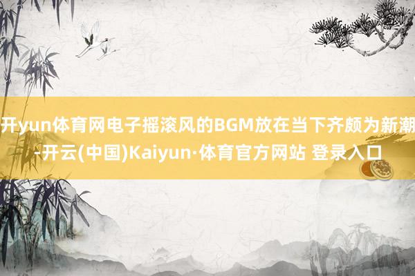 开yun体育网电子摇滚风的BGM放在当下齐颇为新潮-开云(中国)Kaiyun·体育官方网站 登录入口