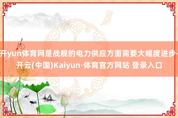 开yun体育网是战舰的电力供应方面需要大幅度进步-开云(中国)Kaiyun·体育官方网站 登录入口