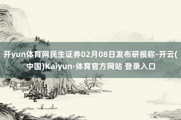 开yun体育网民生证券02月08日发布研报称-开云(中国)Kaiyun·体育官方网站 登录入口