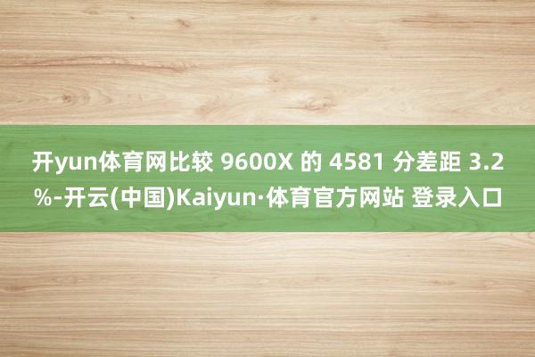 开yun体育网比较 9600X 的 4581 分差距 3.2%-开云(中国)Kaiyun·体育官方网站 登录入口