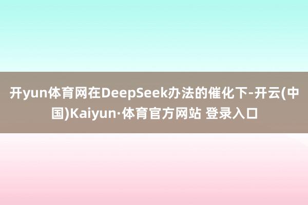 开yun体育网在DeepSeek办法的催化下-开云(中国)Kaiyun·体育官方网站 登录入口
