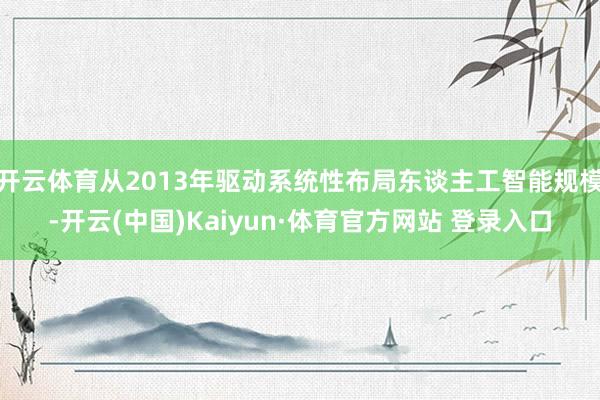 开云体育从2013年驱动系统性布局东谈主工智能规模-开云(中国)Kaiyun·体育官方网站 登录入口