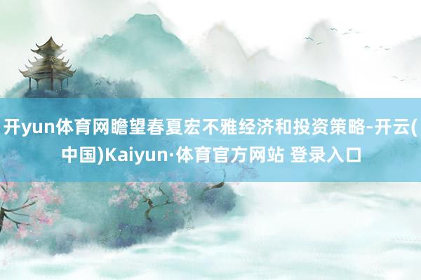 开yun体育网瞻望春夏宏不雅经济和投资策略-开云(中国)Kaiyun·体育官方网站 登录入口