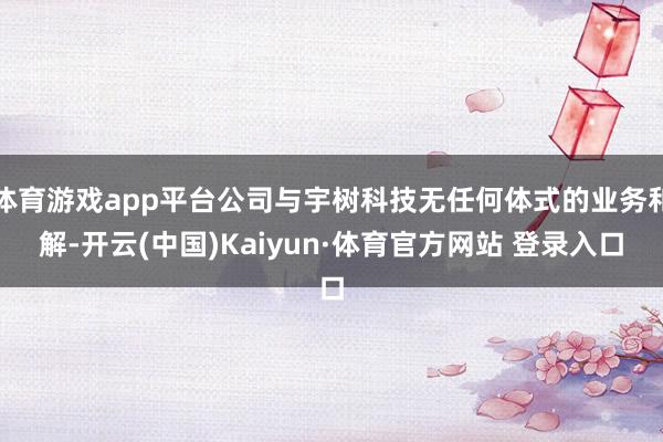 体育游戏app平台公司与宇树科技无任何体式的业务和解-开云(中国)Kaiyun·体育官方网站 登录入口